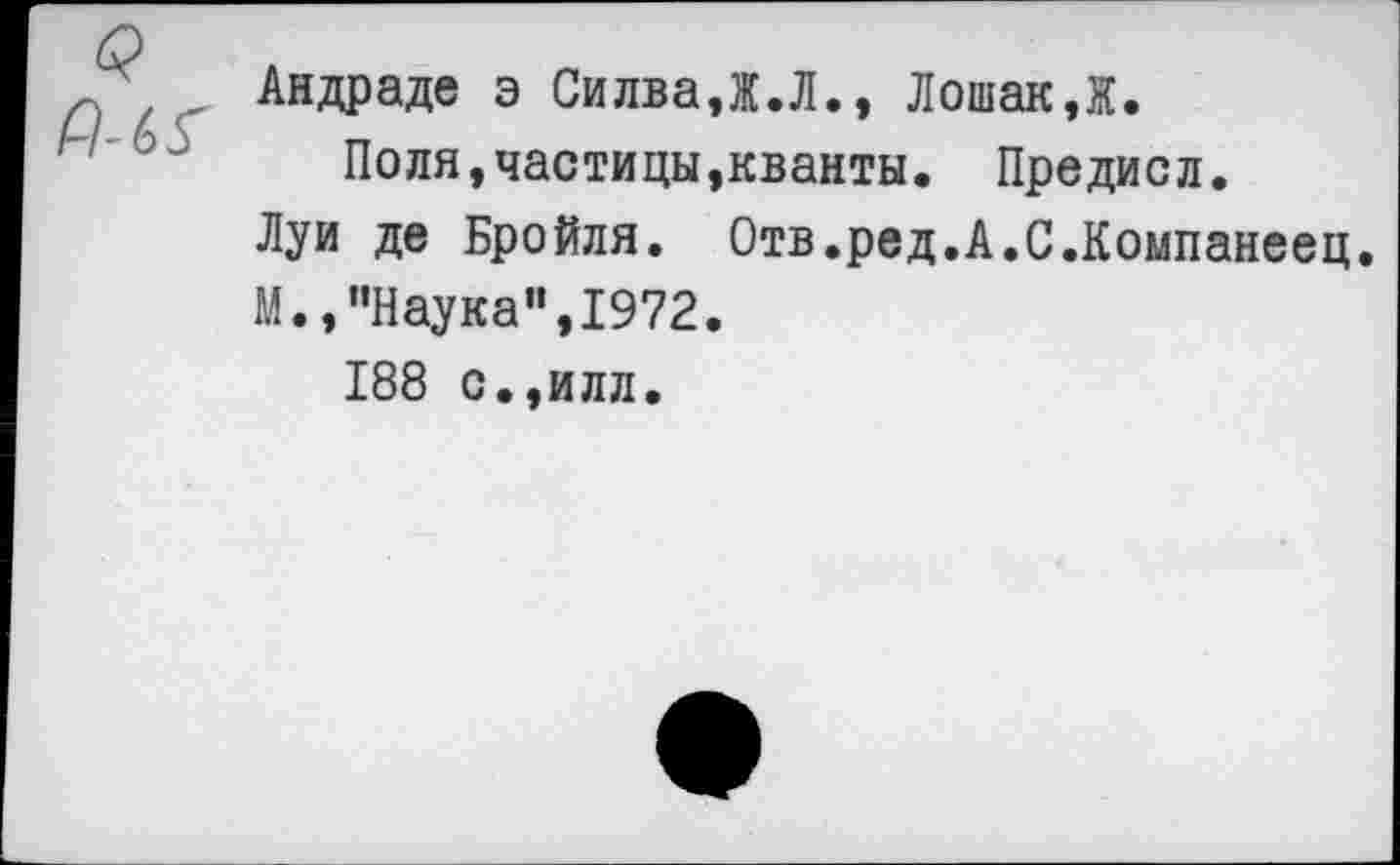 ﻿Андраде э Силва,Ж.Л., Лошак,Ж.
Поля,частицы,кванты. Предисл.
Луи де Бройля. Отв.ред.А.С.Компанеец.
М.,’’Наука", 1972.
188 с.,илл.